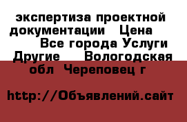 экспертиза проектной документации › Цена ­ 10 000 - Все города Услуги » Другие   . Вологодская обл.,Череповец г.